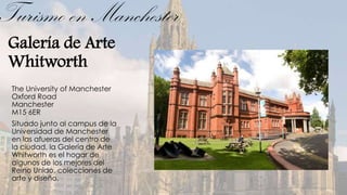 Turismo en Manchester
 Galería de Arte
 Whitworth
 The University of Manchester
 Oxford Road
 Manchester
 M15 6ER
 Situado junto al campus de la
 Universidad de Manchester
 en las afueras del centro de
 la ciudad, la Galería de Arte
 Whitworth es el hogar de
 algunos de los mejores del
 Reino Unido, colecciones de
 arte y diseño.
 