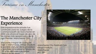 Turismo en Manchester
The Manchester City
Experience
Este impresionante estadio fue
construido para los Juegos de la
Commonwealth de Manchester en
2002 y es ahora el hogar de uno de
los clubes más apasionados de la
Liga Premier, Manchester City.

Una parte integral de cualquier
viaje a Manchester, Etihad Stadium     Manchester City Football Club
le permite disfrutar de la atmósfera   Etihad Stadium
y aprender más sobre la historia de    Manchester
130 años del blues con sutour
                                       M11 3FF
 