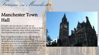 Turismo en Manchester
Manchester Town
Hall
El Salón de Escultura y café en el
Ayuntamiento está abierto de 9am a 5pm,
de lunes a viernes. Hay visitas regulares
Ayuntamiento por guías cualificados.

Este magnífico edificio fue diseñado en
estilo gótico victoriano por Alfred
Waterhouse e inaugurado en 1877. Entre sus
muchos tesoros son el Ford Maddox Brown
murales que son monumento a las ideas del
Victorian Manchester, interpretando a la
ciencia, la invención, la educación, el
comercio y la industria textil.
 