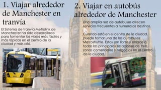1. Viajar alrededor                      2. Viajar en autobús
de Manchester en                         alrededor de Manchester
tranvía                                    Una amplia red de autobuses ofrecen
                                           servicios frecuentes a numerosos destinos.
El Sistema de tranvía Metrolink de
Manchester ha sido desarrollado            Cuando está en el centro de la ciudad,
para fomentar los viajes más fáciles y     puede tomar uno de los autobuses
más rápidas en el centro de la
ciudad y más allá.                         Metroshuttle. Estos son libres y enlace a
                                           todas las principales estaciones de tren,
                                           zonas comerciales y negocios en el centro
                                           de la ciudad.
 