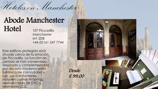Hoteles en Manchester
 Abode Manchester
 Hotel 107 Piccadilly
                  Manchester
                  M1 2DB
                  +44 (0)161 247 7744

Este edificio protegido está
situado cerca de la estación
de Piccadilly. La función de
período se han conservado,
mejorado y complementado
por discreto moderno estilo
británico de comodidad y                Desde
lujo. Las habitaciones                  £ 99.00
incluyen camas Vi-Spring,
reproductores de DVD y
televisores LCD.
 