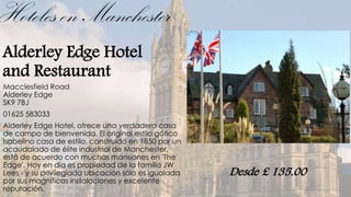 Hoteles en Manchester
Alderley Edge Hotel
and Restaurant
Macclesfield Road
Alderley Edge
SK9 7BJ
01625 583033
Alderley Edge Hotel, ofrece una verdadera casa
de campo de bienvenida. El original estilo gótico
isabelino casa de estilo, construido en 1850 por un
acaudalado de élite industrial de Manchester,
está de acuerdo con muchas mansiones en 'The
Edge'. Hoy en día es propiedad de la familia JW
Lees - y su privilegiada ubicación sólo es igualada   Desde £ 135.00
por sus magníficas instalaciones y excelente
reputación.
 