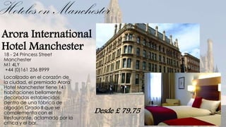 Hoteles en Manchester
Arora International
Hotel Manchester
 18 - 24 Princess Street
 Manchester
 M1 4LY
 +44 (0)161 236 8999
 Localizado en el corazón de
 la ciudad, el premiado Arora
 Hotel Manchester tiene 141
 habitaciones bellamente
 decoradas establecidos
 dentro de una fábrica de
 algodón Grado II que se
 complementa con el             Desde £ 79.75
 Restaurante, aclamado por la
 crítica y el bar.
 