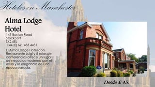 Hoteles en Manchester
 Alma Lodge
 Hotel
 149 Buxton Road
 Stockport
 SK2 6EL
  +44 (0)161 483 4431
 El Alma Lodge Hotel con
 Restaurante Luigi y 5 salas de
 conferencias ofrece un lugar
 de negocios moderno con el
 estilo y la elegancia de una
 época pasada.



                                  Desde £ 45.
 