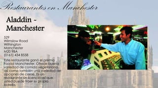 Restaurantes en Manchester
  Aladdin -
  Manchester
 529
 Wilmslow Road
 Withington
 Manchester
 M20 9BA
 (0161) 434 8558
 Este restaurante ganó el premio
 Fooad Manchester. Ofrece buena
 variedad de comida vegetariana,
 así como también una variedad de
 opciones de carne. Es un
 restaurante sin licencia así que
 usted puede traer su propia
 botella.
 
