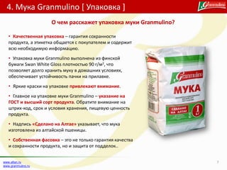 4. Мука Granmulino [ Упаковка ]
7www.altan.ru
www.granmulino.ru
• Качественная упаковка – гарантия сохранности
продукта, а этикетка общается с покупателем и содержит
всю необходимую информацию.
• Упаковка муки Granmulino выполнена из финской
бумаги Swan White Gloss плотностью 90 г/м2, что
позволяет долго хранить муку в домашних условиях,
обеспечивает устойчивость пачки на прилавке.
• Яркие краски на упаковке привлекают внимание.
• Главное на упаковке муки Granmulino – указание на
ГОСТ и высший сорт продукта. Обратите внимание на
штрих-код, срок и условия хранения, пищевую ценность
продукта.
• Надпись «Сделано на Алтае» указывает, что мука
изготовлена из алтайской пшеницы.
• Собственная фасовка – это не только гарантия качества
и сохранности продукта, но и защита от подделок..
О чем расскажет упаковка муки Granmulino?
 