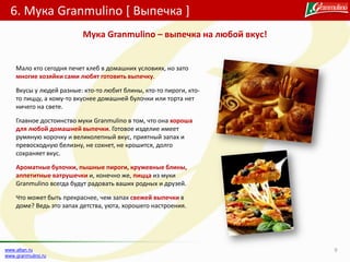 6. Мука Granmulino [ Выпечка ]
9www.altan.ru
www.granmulino.ru
Мало кто сегодня печет хлеб в домашних условиях, но зато
многие хозяйки сами любят готовить выпечку.
Вкусы у людей разные: кто-то любит блины, кто-то пироги, кто-
то пиццу, а кому-то вкуснее домашней булочки или торта нет
ничего на свете.
Главное достоинство муки Granmulino в том, что она хороша
для любой домашней выпечки. Готовое изделие имеет
румяную корочку и великолепный вкус, приятный запах и
превосходную белизну, не сохнет, не крошится, долго
сохраняет вкус.
Ароматные булочки, пышные пироги, кружевные блины,
аппетитные ватрушечки и, конечно же, пицца из муки
Granmulino всегда будут радовать ваших родных и друзей.
Что может быть прекраснее, чем запах свежей выпечки в
доме? Ведь это запах детства, уюта, хорошего настроения.
Мука Granmulino – выпечка на любой вкус!
 