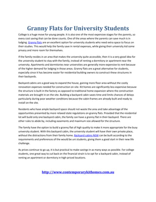 Granny Flats for University Students
College is a huge move for young people. It is also one of the most expensive stages for the parents, so
every cost saving that can be done counts. One of the areas where the parents can save much is in
lodging. Granny flats are an excellent option for university students who need extra space to focus on
their studies. This would help the family save in rental expenses, while giving their university kid some
privacy and more room for themselves.

If the family resides in an area that makes the university quite accessible, then it is a very good idea for
the university student to stay with the family, instead of renting a dormitory or apartment near the
university. Apartments and dormitories near universities are generally more expensive to rent because
of the higher demand for lodging in those areas. Granny flats are a great alternative for students,
especially since it has become easier for residential building owners to construct these structures in
their backyards.

Backyard cabins are a good way to expand the house, gaining more floor area without the costly
renovation expenses needed for construction on site. Kit homes are significantly less expensive because
the structure is built in the factory as opposed to traditional home expansion where the construction
materials are brought in on the site. Building a backyard cabin saves time and limits chances of delays
particularly during poor weather conditions because the cabin frames are already built and ready to
install on the site.

Residents who have ample backyard space should not waste the area and take advantage of the
opportunities presented by more relaxed state regulations on granny flats. Provided that the residential
lot will build only one backyard cabin, the family can have a granny flat in their backyard. There are
other rules to abide by, including easements and maximum size allowed for the structure.

The family have the option to build a granny flat of high quality to make it more appropriate for the busy
university student. With this backyard cabin, the university student will have their own private place,
without the distractions from their family home. Backyard cabins NSW can be built according to the
requirements and preferences of the would be uni students, giving them a good start in their new life
challenge.

As prices continue to go up, it is but practical to make savings in as many ways as possible. For college
students, one great way to cut back on the financial strain is to opt for a backyard cabin, instead of
renting an apartment or dormitory in high-priced locations.




                     http://www.contemporarykithomes.com.au
 