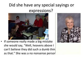 Did she have any special sayings or expressions?  If someone really made a big mistake she would say, “Well, heavens above I can't believe they did such a dumb thing as that.” She was a no nonsense person. 