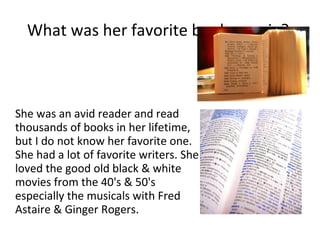 What was her favorite book, movie?  She was an avid reader and read thousands of books in her lifetime, but I do not know her favorite one. She had a lot of favorite writers. She loved the good old black & white movies from the 40's & 50's especially the musicals with Fred Astaire & Ginger Rogers. 