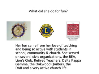What did she do for fun?   Her fun came from her love of teaching and being so active with students in school, community & church. She served on several civic organizations, the BEA, Lion's Club, Retired Teachers, Delta Kappa Gamma, the Oakwood Quilters, the DAR and a very active church life. 