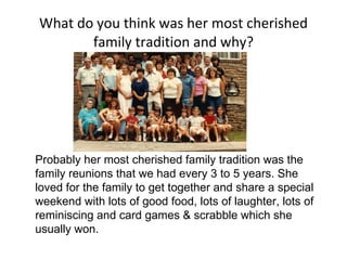 What do you think was her most cherished family tradition and why? Probably her most cherished family tradition was the family reunions that we had every 3 to 5 years. She loved for the family to get together and share a special weekend with lots of good food, lots of laughter, lots of reminiscing and card games & scrabble which she usually won. 