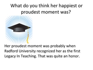What do you think her happiest or proudest moment was?  Her proudest moment was probably when Radford University recognized her as the first Legacy In Teaching. That was quite an honor.  