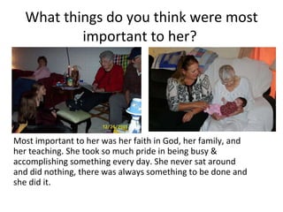 What things do you think were most important to her?  Most important to her was her faith in God, her family, and her teaching. She took so much pride in being busy & accomplishing something every day. She never sat around and did nothing, there was always something to be done and she did it.   