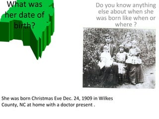 What was her date of birth? Do you know anything else about when she was born like when or where ? She was born Christmas Eve Dec. 24, 1909 in Wilkes County, NC at home with a doctor present . 