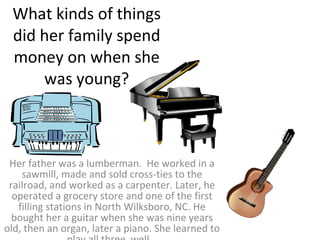 What kinds of things did her family spend money on when she was young? Her father was a lumberman.  He worked in a sawmill, made and sold cross-ties to the railroad, and worked as a carpenter. Later, he operated a grocery store and one of the first filling stations in North Wilksboro, NC. He bought her a guitar when she was nine years old, then an organ, later a piano. She learned to play all three  well.  