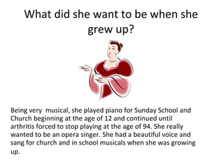 What did she want to be when she grew up? Being very  musical, she played piano for Sunday School and Church beginning at the age of 12 and continued until arthritis forced to stop playing at the age of 94. She really wanted to be an opera singer. She had a beautiful voice and sang for church and in school musicals when she was growing up.   