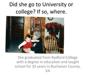Did she go to University or college? If so, where. She graduated from Radford College with a degree in education and taught school for 32 years in Buchanan County, VA 
