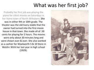 What was her first job? Probably her first job was playing the piano for silent movies on Saturdays in her home town of North Wilksboro.  She was in either 9th or 10th grade. The theater was the old livery stable that the owner had turned into the first movie house in that town. She made all of .50 cents for playing for 2 hours. The movies were only about 30 minutes long and were shown over & over. She also worked as a cashier for Woolworth 5 & 10 Store in Welsh< WVA her last year in high school (1929). 