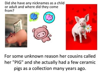 For some unknown reason her cousins called her "PIG" and she actually had a few ceramic pigs as a collection many years ago. Did she have any nicknames as a child or adult and where did they come from? 