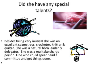 Did she have any special talents? Besides being very musical she was an excellent seamstress, crocheter, knitter & quilter. She was a natural born leader & delegator.  She was a real take charge person. One who could spear head a committee and get things done.   