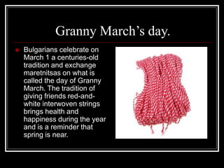 Granny March’s day.
 Bulgarians celebrate on
March 1 a centuries-old
tradition and exchange
maretnitsas on what is
called the day of Granny
March. The tradition of
giving friends red-and-
white interwoven strings
brings health and
happiness during the year
and is a reminder that
spring is near.
 