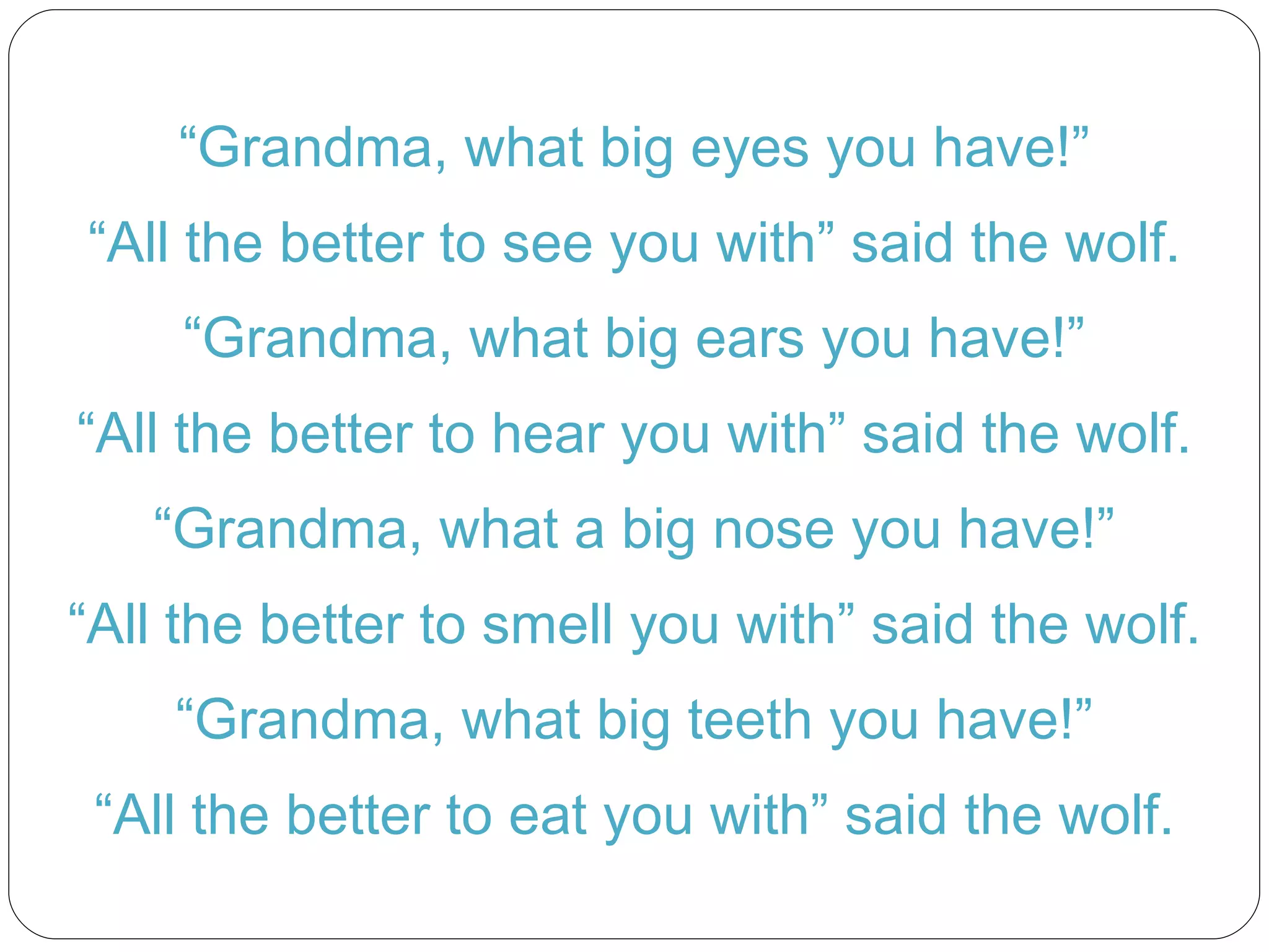 “ Grandma, what big eyes you have!” “ All the better to see you with” said the wolf. “ Grandma, what big ears you have!” “ All the better to hear you with” said the wolf. “ Grandma, what a big nose you have!” “ All the better to smell you with” said the wolf. “ Grandma, what big teeth you have!” “ All the better to eat you with” said the wolf. 