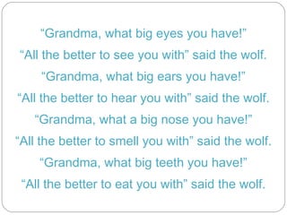 “ Grandma, what big eyes you have!” “ All the better to see you with” said the wolf. “ Grandma, what big ears you have!” “ All the better to hear you with” said the wolf. “ Grandma, what a big nose you have!” “ All the better to smell you with” said the wolf. “ Grandma, what big teeth you have!” “ All the better to eat you with” said the wolf.