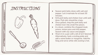 INSTRUCTIONS ● Season pork belly slices with salt and
pepper. Let it marinate for at least 30
minutes.
● Grill pork belly and chicken liver until well
done. Pork skin should be crispy.
● Once grilled, chop the pork belly and
chicken liver into small fine pieces.
● In a bowl, combine the chopped meat,
onions, lemon juice and chili pepper.
Season with soy sauce and pepper.
● Warm it in a pan with a bit of oil if desired.
Alternatively, heat a sizzling plate and
add a some butter or margarine. Add the
Sisig and serve while still sizzling is hot.
 