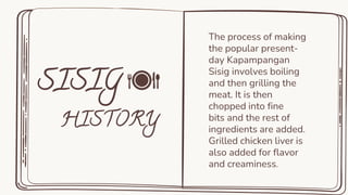 The process of making
the popular present-
day Kapampangan
Sisig involves boiling
and then grilling the
meat. It is then
chopped into fine
bits and the rest of
ingredients are added.
Grilled chicken liver is
also added for flavor
and creaminess.
 