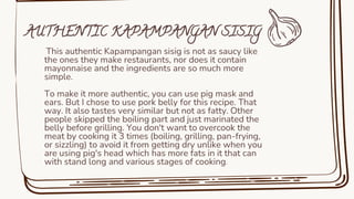 This authentic Kapampangan sisig is not as saucy like
the ones they make restaurants, nor does it contain
mayonnaise and the ingredients are so much more
simple.
To make it more authentic, you can use pig mask and
ears. But I chose to use pork belly for this recipe. That
way. It also tastes very similar but not as fatty. Other
people skipped the boiling part and just marinated the
belly before grilling. You don't want to overcook the
meat by cooking it 3 times (boiling, grilling, pan-frying,
or sizzling) to avoid it from getting dry unlike when you
are using pig's head which has more fats in it that can
with stand long and various stages of cooking.
AUTHENTIC KAPAMPANGAN SISIG
 
