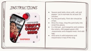 INSTRUCTIONS
● Season pork belly slices with, salt and
pepper. Let it marinate for at least 30
minutes.
● Fry the pork belly. Pork skin should be
crispy.
● Once its crispy, chop the pork belly into
small fine pieces.
● In a hot pan , put margarine and combine
the onions, chili pepper,green chili
,mayonnaise and chopped meat. And add
egg .
● And serve it with kalamansi and
mayonnaise in top of the sisig.
 