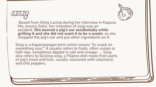 Based from Aling Lucing during her interview in Kapuso
Mo, Jessica Soho, her invention of sisig was an
accident. She burned a pig's ear accidentally while
grilling it and she did not want it to be a waste, so she
chopped the pig's ear and put other ingredients on it.
Sisig is a Kapampangan term which means "to snack on
something sour". It usually refers to fruits, often unripe or
half-ripe, sometimes dipped in salt and vinegar. ... Sisig
also refers to Sizzling sisig, a Filipino dish made from parts
of pig's head and liver, usually seasoned with calamansi
and chili peppers.
SISIG
 