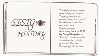 The dish's name comes
from “sisigan,” an old
Tagalog word which
means “to make it sour.”
Its existence was first
recorded in a
Kapampangan
dictionary back in 1732
by Diego Bergaño, a
Spanish missionary who
served as the parish
priest for Mexico,
Pampanga at the time.
 