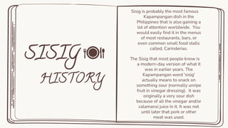 Sisig is probably the most famous
Kapampangan dish in the
Philippines that is also gaining a
lot of attention worldwide. You
would easily find it in the menus
of most restaurants, bars, or
even common small food stalls
called, Carinderias.
The Sisig that most people know is
a modern-day version of what it
was in earlier years. The
Kapampangan word 'sisig'
actually means to snack on
something sour (normally unripe
fruit in vinegar dressing). It was
originally a very sour dish
because of all the vinegar and/or
calamansi juice in it. It was not
until later that pork or other
meat was used.
.
 