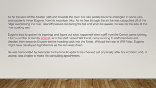 As he traveled off the beaten path and towards the river, his bike pedals became entangled in some vine,
and suddenly threw Eugene from his mountain bike. As he flew through the air, he was catapulted off of the
ridge overlooking the river. Granoff passed out during the fall and when he awoke, he was on the side of the
river soaking wet.
Eugene tried to gather his bearings and figure out what happened when staff from the Center came running.
It turns out that a friendly Bobcat, who the staff named Will Feral, came running to staff members and
directed them towards Eugene before heading back into the forest. Without the help of Will Feral, Eugene
might have developed hypothermia as the sun went down.
He was transported by helicopter to the local hospital to be checked out physically after his accident, and, of
course, was unable to make his consulting appointment.
 