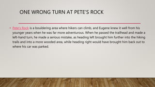 ONE WRONG TURN AT PETE’S ROCK
• Pete’s Rock is a bouldering area where hikers can climb, and Eugene knew it well from his
younger years when he was far more adventurous. When he passed the trailhead and made a
left-hand turn, he made a serious mistake, as heading left brought him further into the hiking
trails and into a more wooded area, while heading right would have brought him back out to
where his car was parked.
 