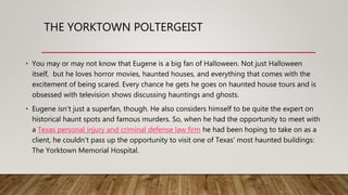 THE YORKTOWN POLTERGEIST
• You may or may not know that Eugene is a big fan of Halloween. Not just Halloween
itself, but he loves horror movies, haunted houses, and everything that comes with the
excitement of being scared. Every chance he gets he goes on haunted house tours and is
obsessed with television shows discussing hauntings and ghosts.
• Eugene isn’t just a superfan, though. He also considers himself to be quite the expert on
historical haunt spots and famous murders. So, when he had the opportunity to meet with
a Texas personal injury and criminal defense law firm he had been hoping to take on as a
client, he couldn’t pass up the opportunity to visit one of Texas’ most haunted buildings:
The Yorktown Memorial Hospital.
 