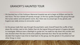 GRANOFF’S HAUNTED TOUR
• His haunted tour of the Yorktown Memorial Hospital was set to begin at 8:00pm and last for
two hours. The tour started off spooky enough, as the tour guides brought the group through
the nurses station and old patient rooms. But, there was no actual sign of any ghosts, and
Eugene was really anxious to encounter a spirit.
•
• As the group made their way through the psychiatric ward, Granoff heard the scuffle of feet
down the corridor next to him. Rather than do the logical thing and ignore it, Eugene decided
to investigate. Without even a flashlight to guide him, he made his way down the corridor and
was shocked when the door at the end suddenly slammed shut. Now he was terrified, and
decided that maybe it was time to head back to the group, but the ghosts in his presence had
other things in mind.
 