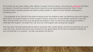 As he made his way down hallway after hallway in search of his tour group, one particular poltergeist had taken
an interest in Granoff and decided it was time to show him some real paranormal activity! Now, in most
haunted houses, reported paranormal activity is often sinister or violent, but the Yorktown poltergeist is
something more.
The poltergeist drove Granoff to the area he haunts most, the children’s ward, by slamming doors and making
lights flicker, he wanted Eugene to know he wasn’t trying to scare him, he only wanted someone to play with.
When Granoff finally was in the room the ghost had stayed in when he was living, the poltergeist started a
tickle fight with Eugene. He tickled him over and over until Eugene was bursting with laughter.
That was when Granoff realized that he had an encounter with a child’s ghost, and that not all ghosts are out to
scare the living. Granoff was sad to have to leave his new ghost friend, but he had an important meeting the
next morning that—no surprise— he was now going to be late for.
 