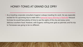 HONKY-TONKS AT GRAND OLE OPRY
• As a traveling corporate consultant, Eugene is always traveling for work. He was especially
excited for his upcoming trip to meet with a personal injury attorney in Nashville because
he knew he would have plenty of time to see the sights of the city and enjoy some
delicious southern food. However, with Eugene, nothing ever goes as planned, and his trip
to Tennessee was going to be no different.
 