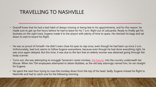 TRAVELLING TO NASHVILLE
• Granoff knew that he had a bad habit of always missing or being late to his appointments, and for this reason, he
made sure to get up five hours before he had to leave for his 7 a.m. flight out of LaGuardia. Ready to finally get his
business on the right track, Eugene made it to the airport with plenty of time to spare. He checked his bags and sat
down to wait to board his flight.
• He was so proud of himself—he didn’t even close his eyes to nap once, even though he had been up since 2 a.m.
Unfortunately, bad luck seems to follow Eugene everywhere, because even though he had done everything right, he
was once again delayed. But this time, it was due to the fact that an elderly woman was detained going through the
body scanner.
• Turns out, she was attempting to smuggle Tanzania’s rarest monkey, the kipunji, into the country underneath her
blouse. When the TSA employees attempted to detain Bubbles, as the old lady adoringly named him, he ran straight
for Eugene.
• He spent the next hour trying to coax the monkey down from the top of his head. Sadly, Eugene missed his flight to
Nashville and had to catch one for the following morning.
 