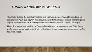 ALWAYS A COUNTRY MUSIC LOVER
• Thankfully, Eugene did eventually make it into Nashville, despite having to push back his
consultation. As an avid country music lover, Eugene felt he needed a break after the rough
airport experience and what better place to unwind than Nashville’s Grand Ole Opry?!
• He took in a pre-show meal at the Opryland Hotel where he was staying, saw Dolly Parton
perform, and closed out the night with cocktails and live country music performances at The
Nashville Palace.
 