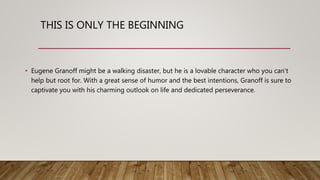 THIS IS ONLY THE BEGINNING
• Eugene Granoff might be a walking disaster, but he is a lovable character who you can’t
help but root for. With a great sense of humor and the best intentions, Granoff is sure to
captivate you with his charming outlook on life and dedicated perseverance.
 
