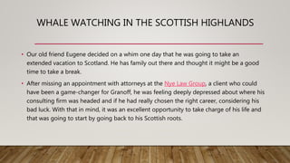 WHALE WATCHING IN THE SCOTTISH HIGHLANDS
• Our old friend Eugene decided on a whim one day that he was going to take an
extended vacation to Scotland. He has family out there and thought it might be a good
time to take a break.
• After missing an appointment with attorneys at the Nye Law Group, a client who could
have been a game-changer for Granoff, he was feeling deeply depressed about where his
consulting firm was headed and if he had really chosen the right career, considering his
bad luck. With that in mind, it was an excellent opportunity to take charge of his life and
that was going to start by going back to his Scottish roots.
 