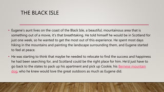 THE BLACK ISLE
• Eugene’s aunt lives on the coast of the Black Isle, a beautiful, mountainous area that is
something out of a movie, it’s that breathtaking. He told himself he would be in Scotland for
just one week, so he wanted to get the most out of this experience. He spent most days
hiking in the mountains and painting the landscape surrounding them, and Eugene started
to feel at peace.
• He was starting to think that maybe he needed to relocate to find the success and happiness
he had been searching for, and Scotland could be the right place for him. He’d just have to
go back to the states to pack up his apartment and pick up Cookie, his Bernese mountain
dog, who he knew would love the great outdoors as much as Eugene did.
 