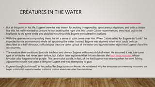CREATURES IN THE WATER
• But at this point in his life, Eugene knew he was known for making irresponsible, spontaneous decisions, and with a choice
like this, he really wanted to be sure he was making the right one. His cousin Calum recommended they head out to the
highlands to do some whale and dolphin watching while Eugene considered his options.
• With the open water surrounding them, he felt a sense of calm come over him. When Calum yelled for Eugene to “Look!” he
expected to see an enormous whale tail splashing the water. Instead, Eugene was stunned when what could only be
described as a half-dinosaur, half platypus creature came up out of the water and spouted water right into Eugene’s face! He
was stunned.
• The creature then continued to circle the boat and drench Eugene with a mouthful of water. He assumed it was just some
type of whale he had never seen before, but Calum later explained that this was Nessie, the loch ness monster, whose
favorite color happens to be purple. The same color purple, in fact, of the hat Eugene was wearing when he went fishing.
Apparently Nessie had taken a liking to Eugene and was attempting to play.
• Eugene thought to himself, as he packed his bags to return home. He wondered why he always had such interesting encounters, but
began to think that maybe he needed to think of them as adventures rather than misfortunes.
 