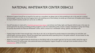 NATIONAL WHITEWATER CENTER DEBACLE
• Whenever Eugene Granoff has to travel for his work as a consultant, he always tries to find something to do in the area he is visiting.
Unfortunately, it seems like any time Eugene tries to do anything out of the ordinary, he winds up in some sort of trouble, and of course,
his trip to North Carolina would turn out to be no different.
•
• Granoff had plans to meet with a Charlotte personal injury lawyer over dinner one Friday night, and figured while he was in the area, he
would spend the day doing something exciting. Eugene is a bit of an adrenaline junkie, and he is always interested in trying new things.
He quickly discovered the National Whitewater Center, which is known for is whitewater rafting, ziplines, and biking trails.
•
• Eugene knew he didn’t have enough time in the day to do it all, so he figured he would at least do some biking. An avid hiker and
overall health conscious person, Granoff has always been passionate about spending time in the great outdoors. He purchased his day
pass to the Center and got on his mountain bike.
• Always a curious guy, Eugene knew he should stay on the biking trails so he wouldn’t get lost, but he just couldn’t resist the urge to
follow the sound of rushing water. Also passionate about photography, Eugene thought he could get some excellent photos of the
Catawba River while on his bike.
 