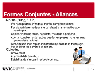 Formes Conjuntes - Aliances
Motius (Hung, 1995)
   Per assegurar la entrada al mercat compartint el risc.
   Per afavorir la entrada al mercat degut a la normativa que
     restringeix.
   Compartir costos fitxes, habilitats, recursos o personal.
   Aportar coneixements i actius que las empreses no tenen o no
     poden desenvolupar.
   Globalitzacio mes ràpida minorant el alt cost de la tecnologia.
   Per superar les barreres al comerç.
Objectius.
   Creixement
   Augment dels beneficis.
   Estabilitat de mercats i reducció del risc.


                 www.uvic.cat
                                                                     12
 