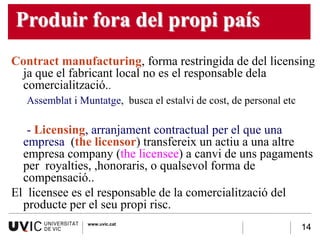 Produir fora del propi país
Contract manufacturing, forma restringida de del licensing
 ja que el fabricant local no es el responsable dela
 comercialització..
  Assemblat i Muntatge, busca el estalvi de cost, de personal etc

   - Licensing, arranjament contractual per el que una
  empresa (the licensor) transfereix un actiu a una altre
  empresa company (the licensee) a canvi de uns pagaments
  per royalties, ,honoraris, o qualsevol forma de
  compensació..
El licensee es el responsable de la comercialització del
  producte per el seu propi risc.
                www.uvic.cat
  -                                                                 14
 